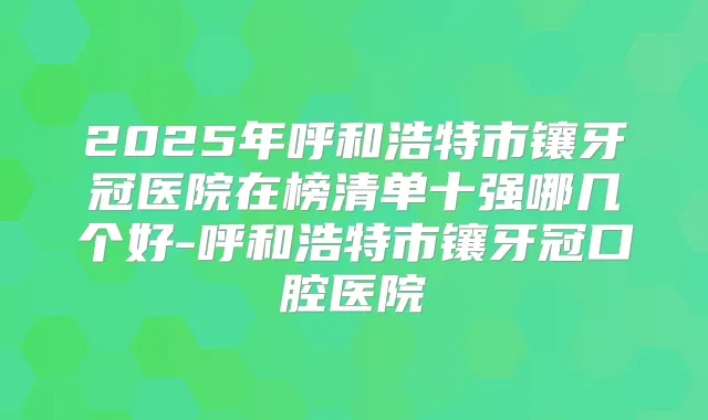2025年呼和浩特市镶牙冠医院在榜清单十强哪几个好-呼和浩特市镶牙冠口腔医院