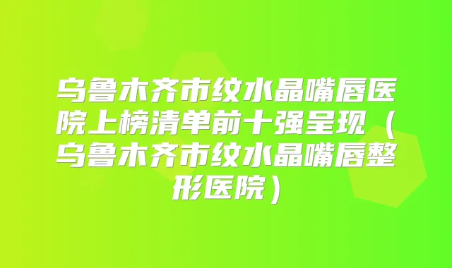 乌鲁木齐市纹水晶嘴唇医院上榜清单前十强呈现(乌鲁木齐市纹水晶嘴唇整形医院)