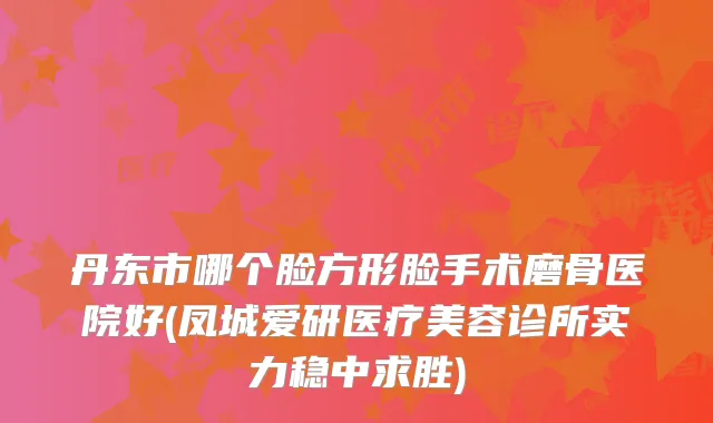 丹东市哪个脸方形脸手术磨骨医院好(凤城爱研医疗美容诊所实力稳中求胜)