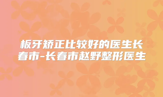 板牙矫正比较好的医生长春市-长春市赵野整形医生