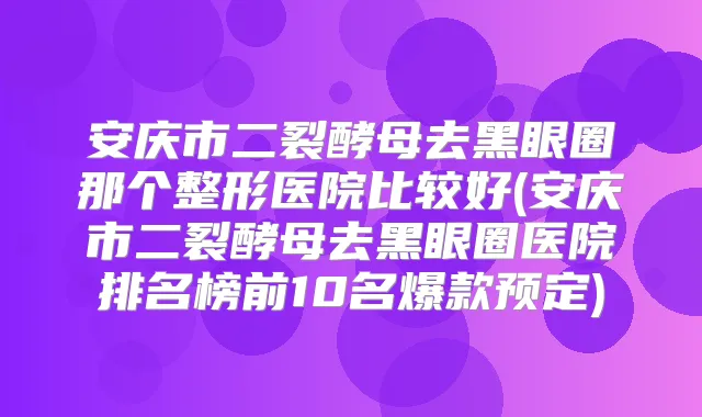安庆市二裂酵母去黑眼圈那个整形医院比较好(安庆市二裂酵母去黑眼圈医院排名榜前10名爆款预定)