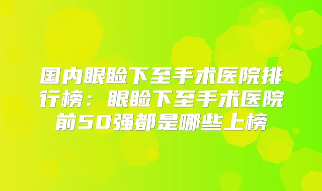 国内眼睑下至手术医院排行榜:眼睑下至手术医院前50强都是哪些上榜