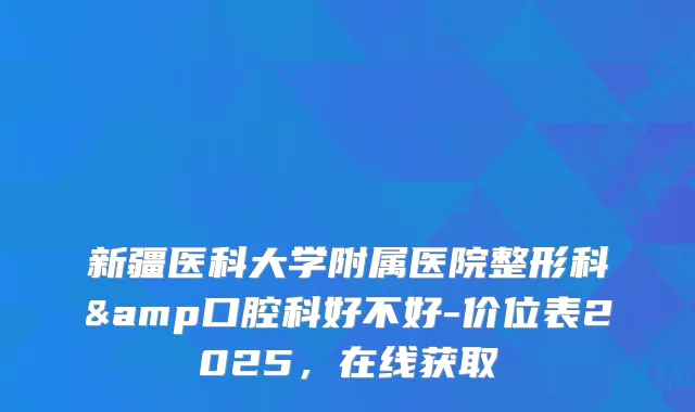 新疆医科大学附属医院整形科&口腔科好不好-价位表2025,在线获取