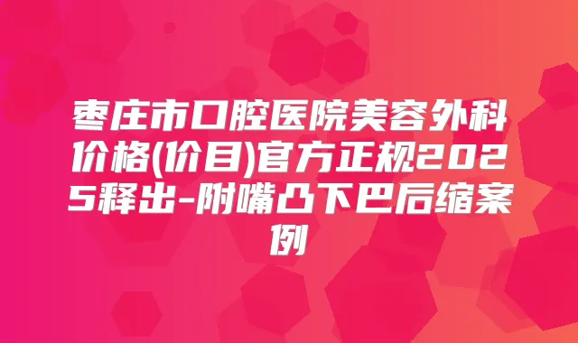 枣庄市口腔医院美容外科价格(价目)官方正规2025释出-附嘴凸下巴后缩案例