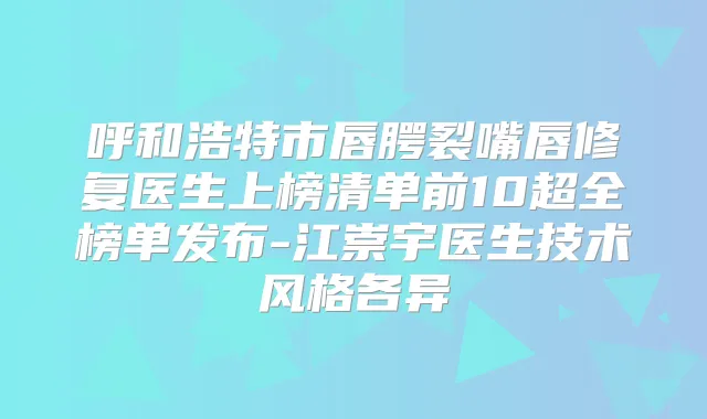 呼和浩特市唇腭裂嘴唇修复医生上榜清单前10超全榜单发布-江崇宇医生技术风格各异