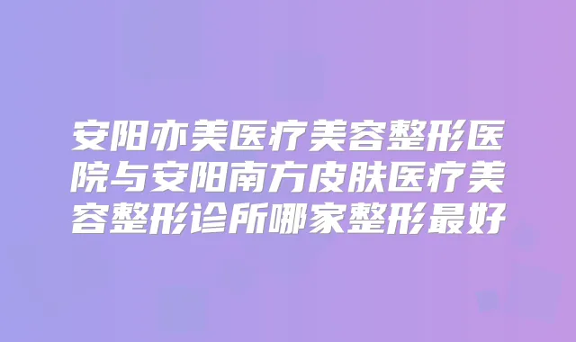 安阳亦美医疗美容整形医院与安阳南方皮肤医疗美容整形诊所哪家整形好