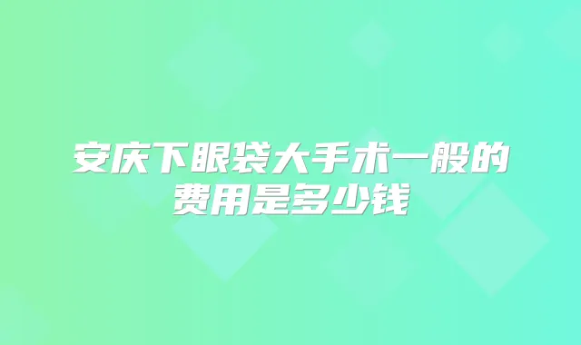 安庆下眼袋大手术一般的费用是多少钱