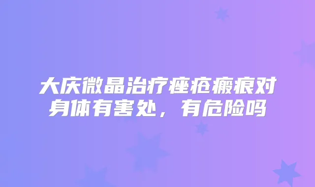 大庆微晶痤疮瘢痕对身体有害处,有危险吗