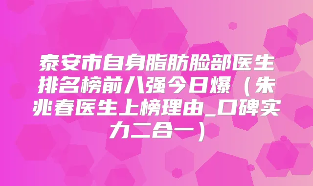 泰安市自身脂肪脸部医生排名榜前八强今日爆(朱兆春医生上榜理由_口碑实力二合一)