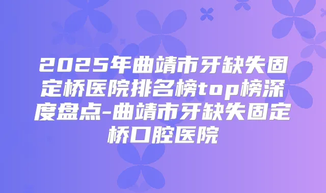 2025年曲靖市牙缺失固定桥医院排名榜top榜深度盘点-曲靖市牙缺失固定桥口腔医院