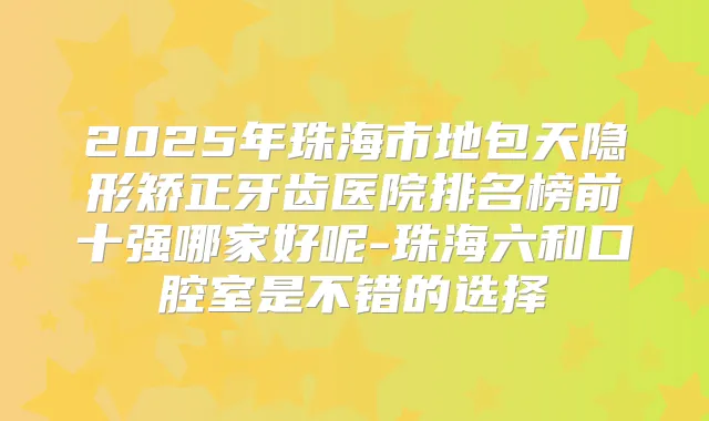 2025年珠海市地包天隐形矫正牙齿医院排名榜前十强哪家好呢-珠海六和口腔室是不错的选择