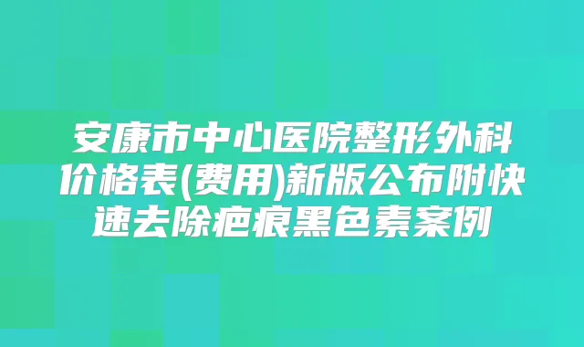 安康市中心医院整形外科价格表(费用)新版公布附快速去除疤痕黑色素案例