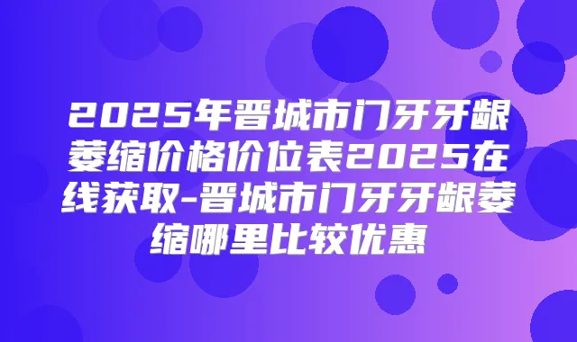 2025年晋城市门牙牙龈萎缩价格价位表2025在线获取-晋城市门牙牙龈萎缩哪里比较优惠