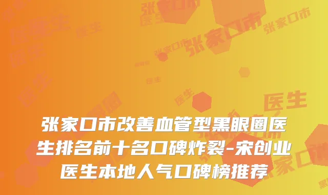张家口市血管型黑眼圈医生排名前十名口碑炸裂-宋创业医生本地人气口碑榜推荐