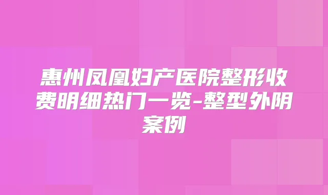 惠州凤凰妇产医院整形收费明细热门一览-整型外阴案例