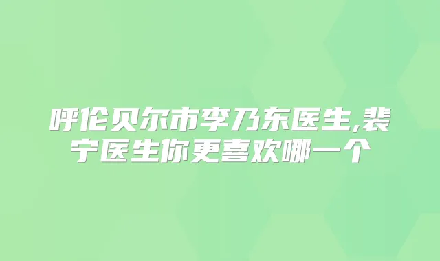 呼伦贝尔市李乃东医生,裴宁医生你更喜欢哪一个