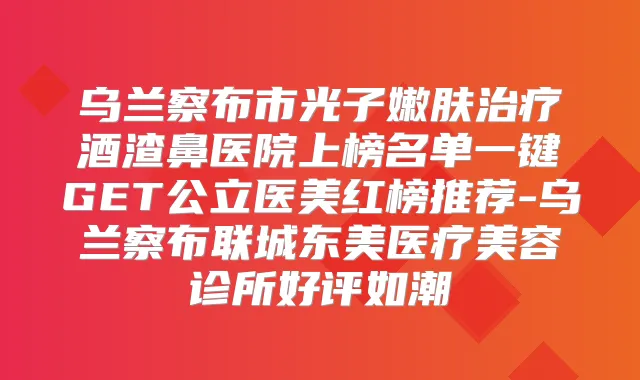 乌兰察布市光子嫩肤酒渣鼻医院上榜名单一键GET公立医美红榜推荐-乌兰察布联城东美医疗美容诊所好评如潮