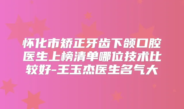 怀化市矫正牙齿下颌口腔医生上榜清单哪位技术比较好-王玉杰医生名气大