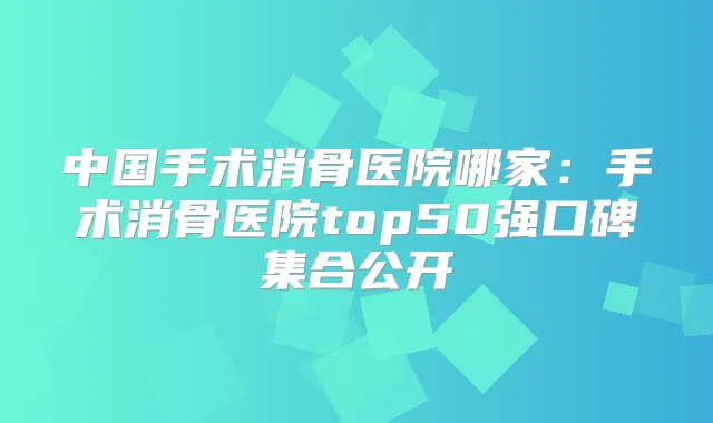中国手术消骨医院哪家:手术消骨医院top50强口碑集合公开