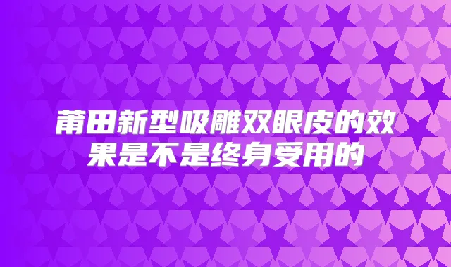 莆田新型吸雕双眼皮的效果是不是终身受用的
