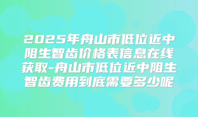 2025年舟山市低位近中阻生智齿价格表信息在线获取-舟山市低位近中阻生智齿费用到底需要多少呢