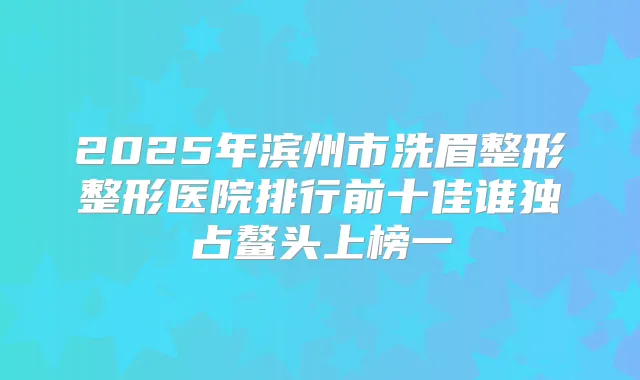 2025年滨州市洗眉整形整形医院排行前十佳谁独占鳌头上榜一