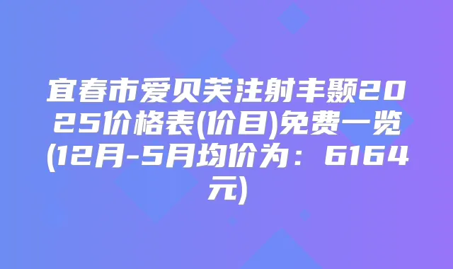 宜春市爱贝芙注射丰颞2025价格表(价目)免费一览(12月-5月均价为:6164元)