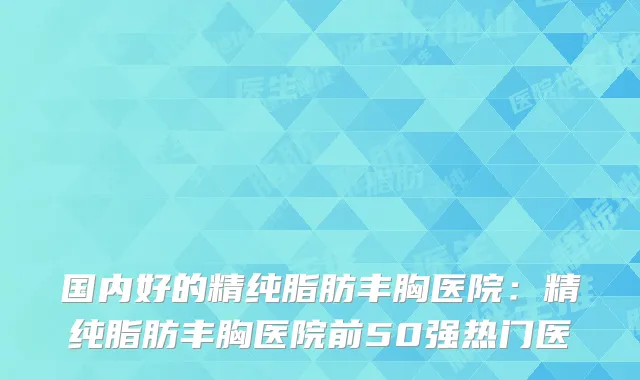 国内好的精纯脂肪丰胸医院：精纯脂肪丰胸医院前50强热门医