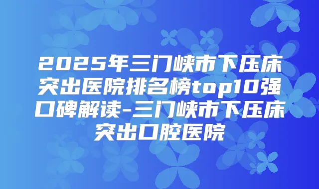 2025年三门峡市下压床突出医院排名榜top10强口碑解读-三门峡市下压床突出口腔医院