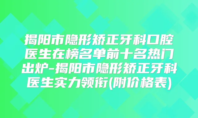 揭阳市隐形矫正牙科口腔医生在榜名单前十名热门出炉-揭阳市隐形矫正牙科医生实力领衔(附价格表)
