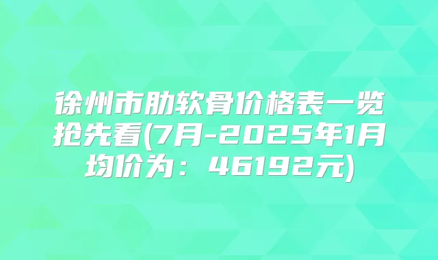 徐州市肋软骨价格表一览抢先看(7月-2025年1月均价为：46192元)
