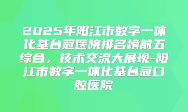 2025年阳江市数字一体化基台冠医院排名榜前五综合,技术交流大展现-阳江市数字一体化基台冠口腔医院