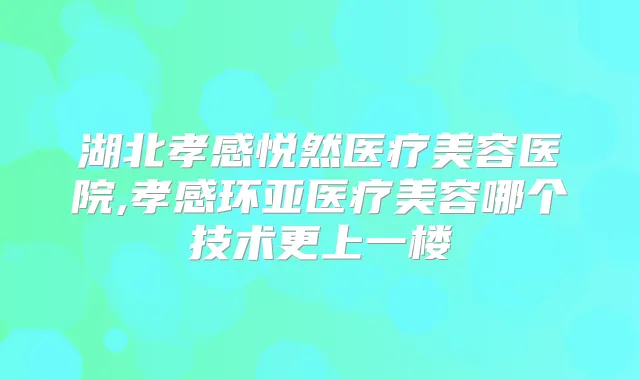 湖北孝感悦然医疗美容医院,孝感环亚医疗美容哪个技术更上一楼