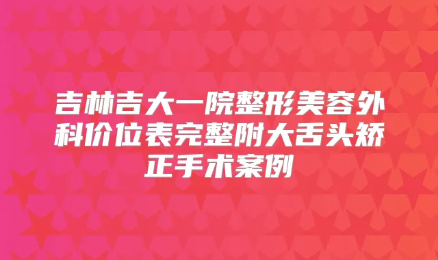 吉林吉大一院整形美容外科价位表完整附大舌头矫正手术案例