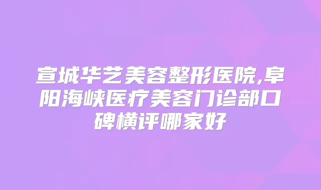 宣城华艺美容整形医院,阜阳海峡医疗美容门诊部口碑横评哪家好
