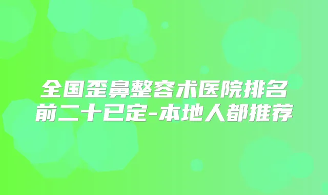 全国歪鼻整容术医院排名前二十已定-本地人都推荐