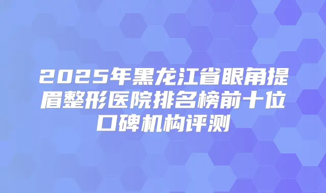 2025年黑龙江省眼角提眉整形医院排名榜前十位口碑机构评测