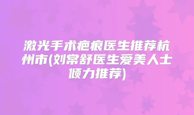 激光手术疤痕医生推荐杭州市(刘常舒医生爱美人士倾力推荐)