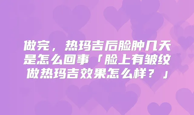 做完，热玛吉后脸肿几天是怎么回事「脸上有皱纹做热玛吉效果怎么样？」