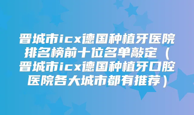 晋城市icx德国种植牙医院排名榜前十位名单敲定（晋城市icx德国种植牙口腔医院各大城市都有推荐）