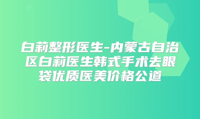 白莉整形医生-内蒙古自治区白莉医生韩式手术去眼袋优质医美价格公道