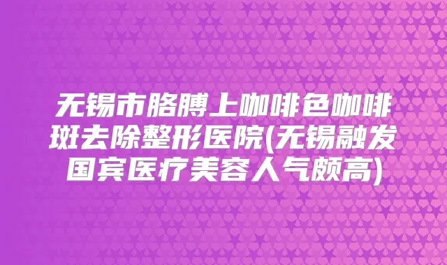无锡市胳膊上咖啡色咖啡斑去除整形医院(无锡融发国宾医疗美容人气颇高)