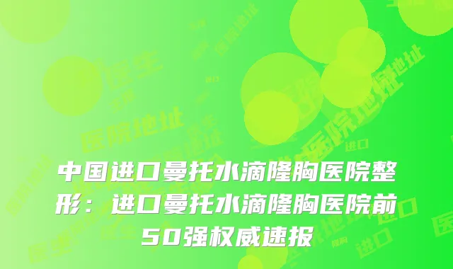中国进口曼托水滴隆胸医院整形：进口曼托水滴隆胸医院前50强速报
