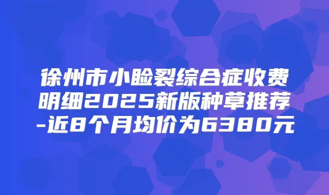 徐州市小睑裂综合症收费明细2025新版种草推荐-近8个月均价为6380元