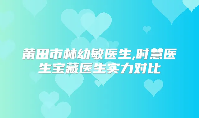 莆田市林幼敏医生,时慧医生宝藏医生实力对比