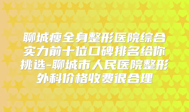 聊城瘦全身整形医院综合实力前十位口碑排名给你挑选-聊城市人民医院整形外科价格收费很合理