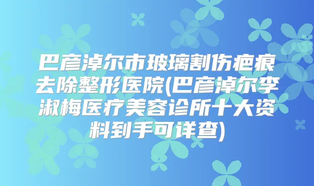 巴彦淖尔市玻璃割伤疤痕去除整形医院(巴彦淖尔李淑梅医疗美容诊所十大资料到手可详查)