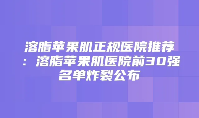 溶脂苹果肌正规医院推荐:溶脂苹果肌医院前30强名单炸裂公布