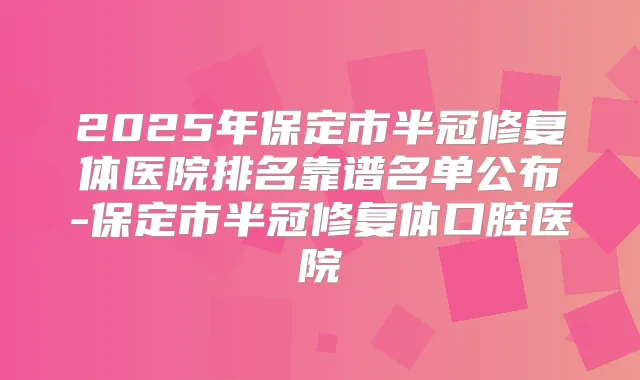 2025年保定市半冠修复体医院排名靠谱名单公布-保定市半冠修复体口腔医院