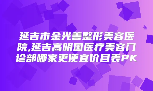 延吉市金光善整形美容医院,延吉高明国医疗美容门诊部哪家更便宜价目表PK